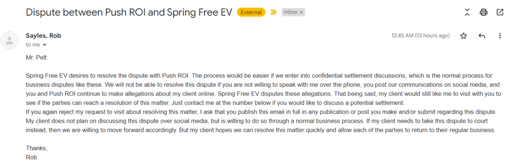 Mr. Pelt: Spring Free EV desires to resolve the dispute with Push ROI. The process would be easier if we enter into confidential settlement discussions, which is the normal process for business disputes like these. We will not be able to resolve this dispute if you are not willing to speak with me over the phone, you post our communications on social media, and you and Push ROI continue to make allegations about my client online. Spring Free EV disputes these allegations. That being said, my client would still like me to visit with you to see if the parties can reach a resolution of this matter. Just contact me at the number below if you would like to discuss a potential settlement. If you again reject my request to visit about resolving this matter, I ask that you publish this email in full in any publication or post you make and/or submit regarding this dispute. My client does not plan on discussing this dispute over social media, but is willing to do so through a normal business process. If my client needs to take this dispute to court instead, then we are willing to move forward accordingly. But my client hopes we can resolve this matter quickly and allow each of the parties to return to their regular business. Thanks, Rob